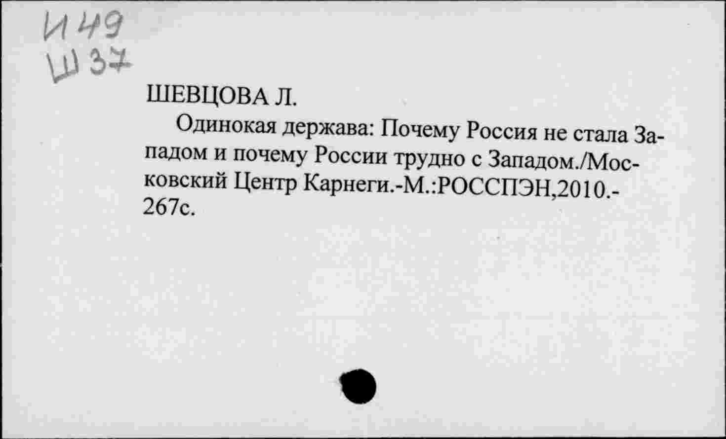 ﻿И ^9
VIЭ»
ШЕВЦОВА Л.
Одинокая держава: Почему Россия не стала Западом и почему России трудно с Западом./Мос-ковский Центр Карнеги.-М.:РОССПЭН 2010 -267с.